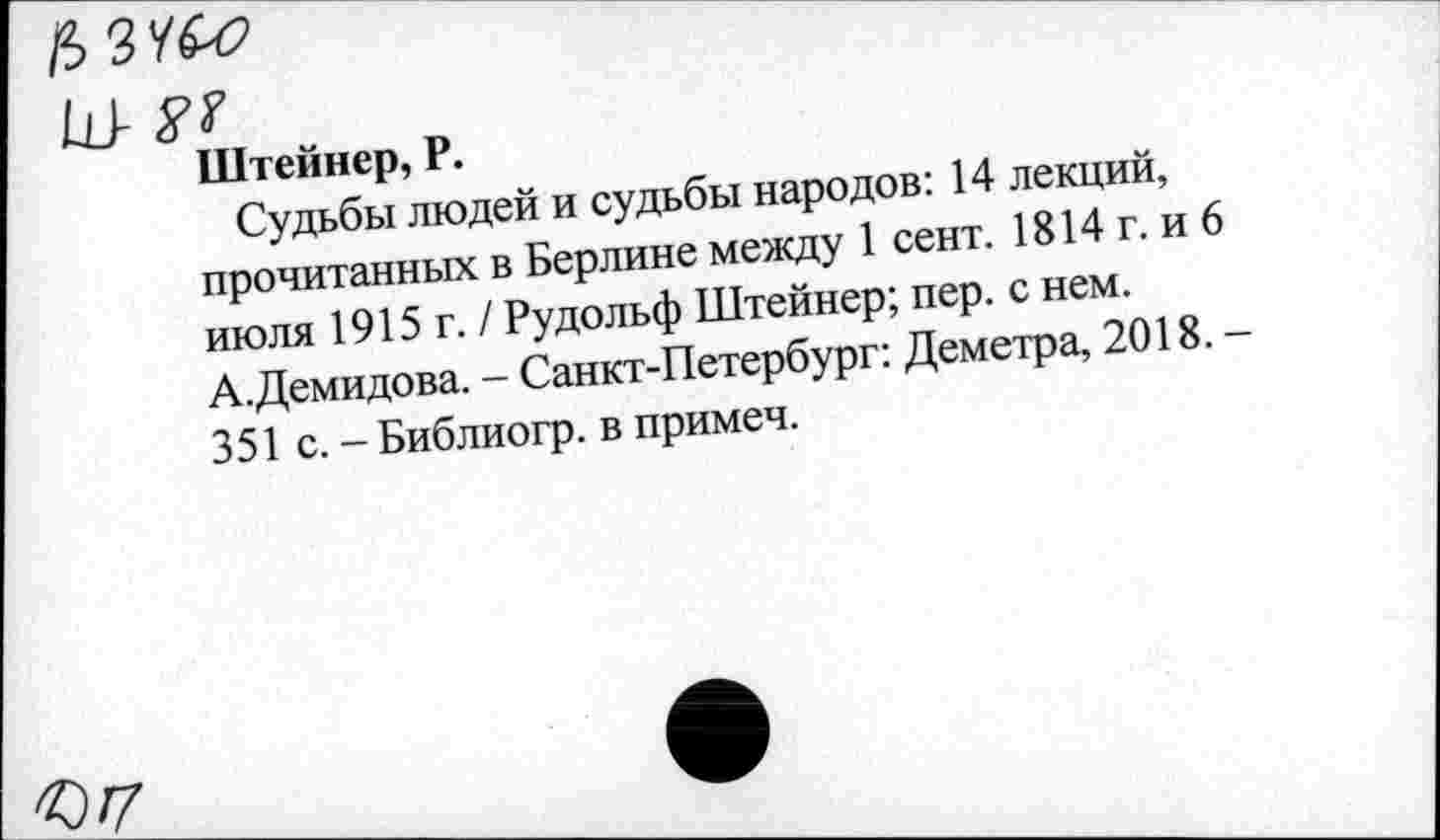 ﻿м&г
I- у?
Штейнер, Р.
Судьбы людей и судьбы народов: 14 лекций, прочитанных в Берлине между 1 сент. 1814 г. и 6 июля 1915 г. / Рудольф Штейнер; пер. с нем. А.Демидова. - Санкт-Петербург: Деметра, 2018. 351 с. - Библиогр. в примеч.